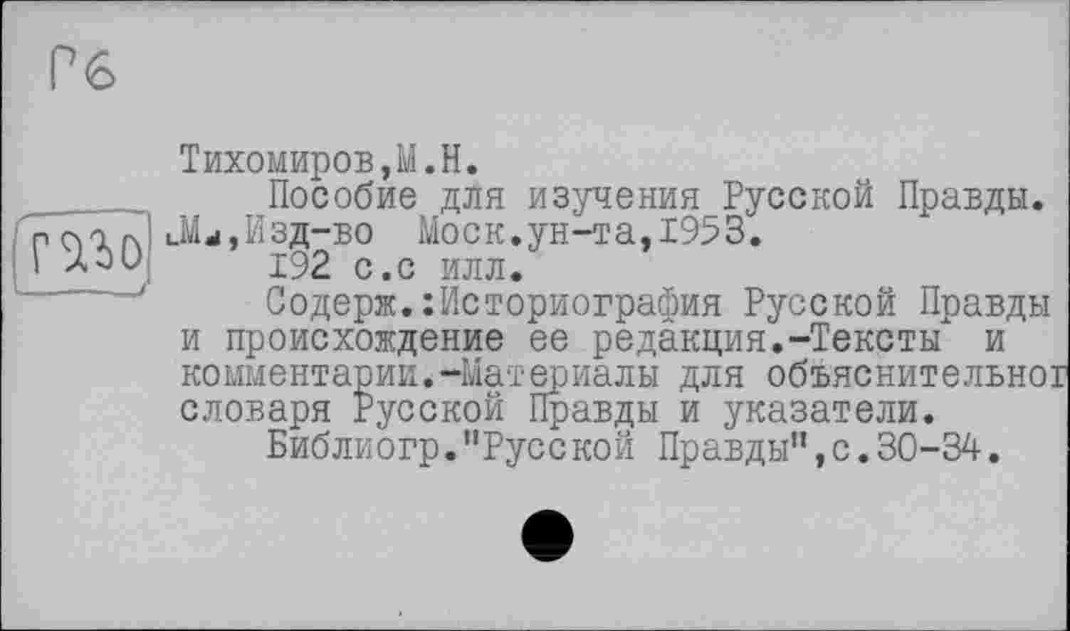 ﻿Тихомиров,M.H.
Пособие для изученияРусской Правды. Mj,Изд-во Моск.ун-та,1953.
192 с.с илл.
Содерж.:Историография Русской Правды и происхождение ее редакция.-Тексты и комментарии.-Материалы для объяснительно! словаря Русской Правды и указатели.
Библиогр."Русской Правды",с.30-34.